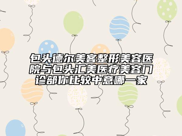 包头德尔美客整形美容医院与包头汇美医疗美容门诊部你比较中意哪一家