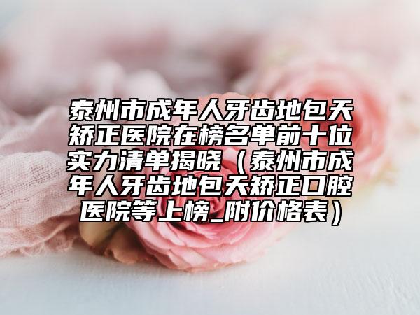 泰州市成年人牙齿地包天矫正医院在榜名单前十位实力清单揭晓（泰州市成年人牙齿地包天矫正口腔医院等上榜_附价格表）