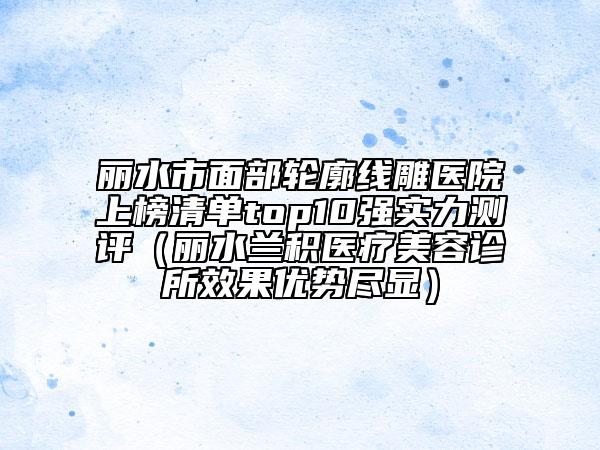 丽水市面部轮廓线雕医院上榜清单top10强实力测评（丽水兰积医疗美容诊所效果优势尽显）