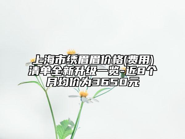 上海市绣眉眉价格(费用)清单全新升级一览-近8个月均价为3650元