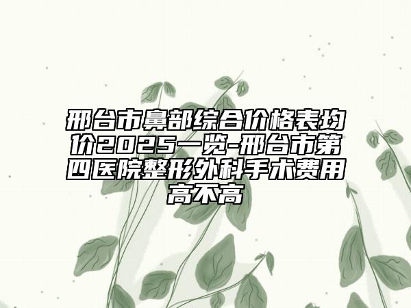 邢台市鼻部综合价格表均价2025一览-邢台市第四医院整形外科手术费用高不高