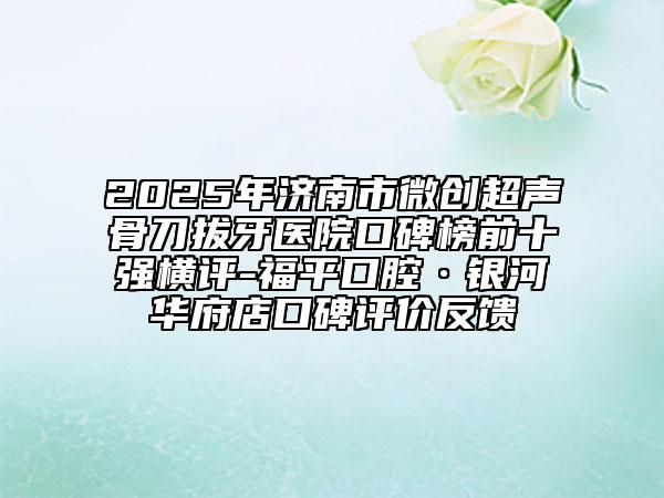 2025年济南市微创超声骨刀拔牙医院口碑榜前十强横评-福平口腔·银河华府店口碑评价反馈