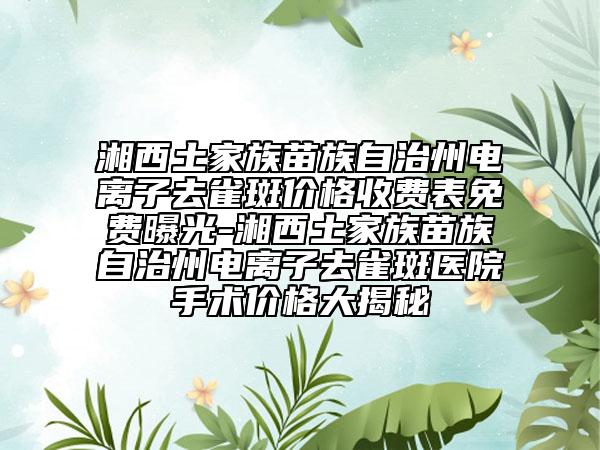 湘西土家族苗族自治州电离子去雀斑价格收费表免费曝光-湘西土家族苗族自治州电离子去雀斑医院手术价格大揭秘