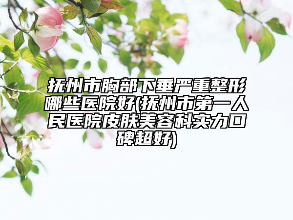 抚州市胸部下垂严重整形哪些医院好(抚州市第一人民医院皮肤美容科实力口碑超好)
