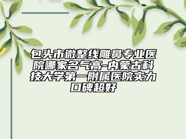 包头市微整线雕鼻专业医院哪家名气高-内蒙古科技大学第一附属医院实力口碑超好