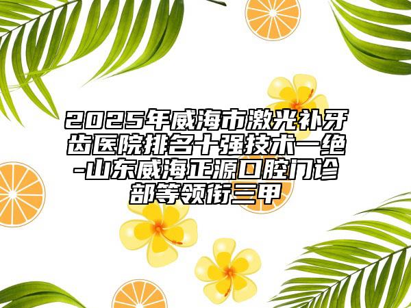 2025年威海市激光补牙齿医院排名十强技术一绝-山东威海正源口腔门诊部等领衔三甲