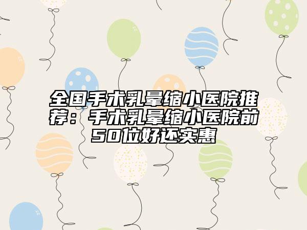 全国手术乳晕缩小医院推荐：手术乳晕缩小医院前50位好还实惠