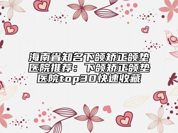 海南省知名下颌矫正颌垫医院推荐：下颌矫正颌垫医院top30快速收藏