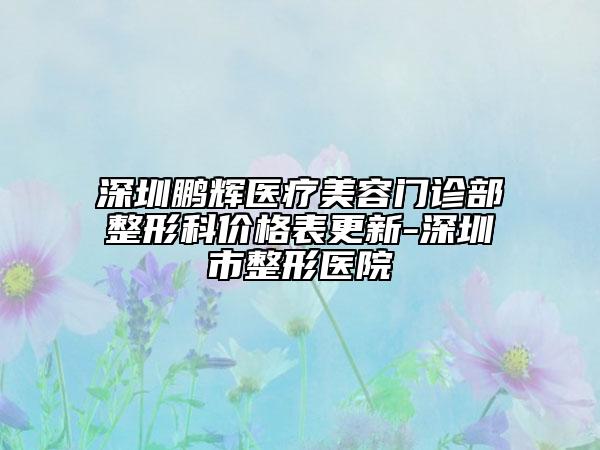 深圳鹏辉医疗美容门诊部整形科价格表更新-深圳市整形医院