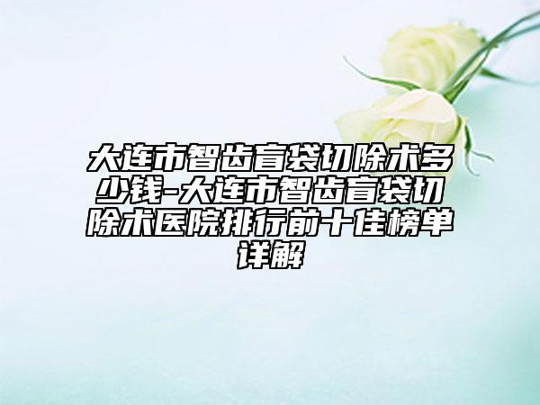 大连市智齿盲袋切除术多少钱-大连市智齿盲袋切除术医院排行前十佳榜单详解