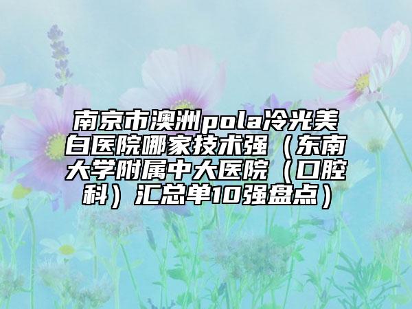 南京市澳洲pola冷光美白医院哪家技术强（东南大学附属中大医院（口腔科）汇总单10强盘点）