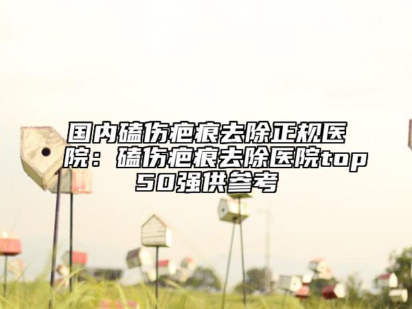 国内磕伤疤痕去除正规医院：磕伤疤痕去除医院top50强供参考