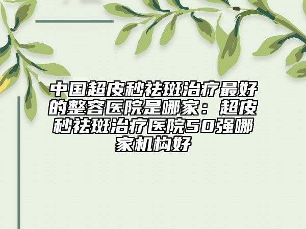中国超皮秒祛斑治疗最好的整容医院是哪家：超皮秒祛斑治疗医院50强哪家机构好