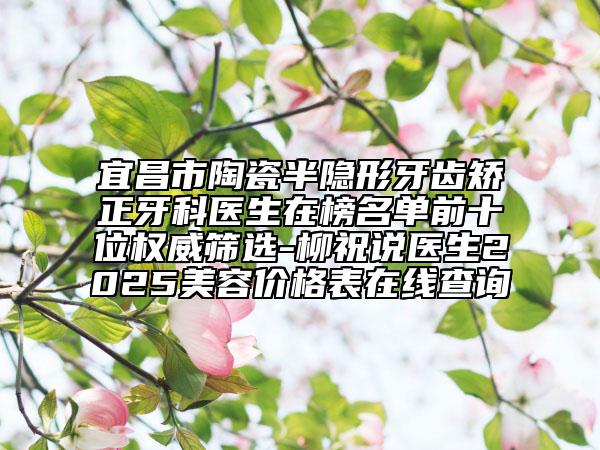 宜昌市陶瓷半隐形牙齿矫正牙科医生在榜名单前十位权威筛选-柳祝说医生2025美容价格表在线查询