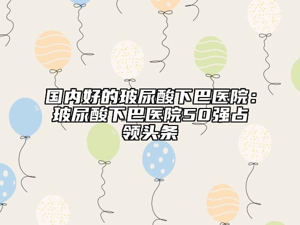 国内好的玻尿酸下巴医院：玻尿酸下巴医院50强占领头条