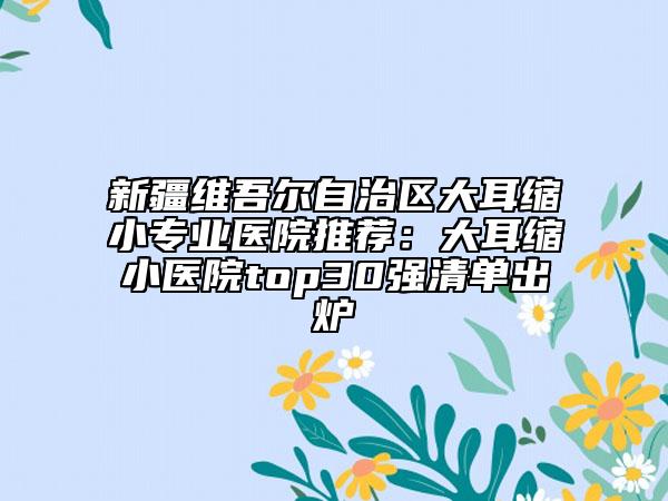 新疆维吾尔自治区大耳缩小专业医院推荐：大耳缩小医院top30强清单出炉