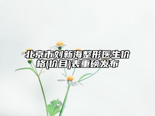 北京市刘新海整形医生价格(价目)表重磅发布