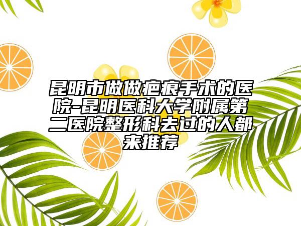 昆明市做做疤痕手术的医院-昆明医科大学附属第二医院整形科去过的人都来推荐