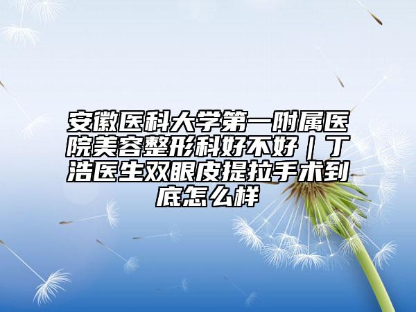 安徽医科大学第一附属医院美容整形科好不好｜丁浩医生双眼皮提拉手术到底怎么样