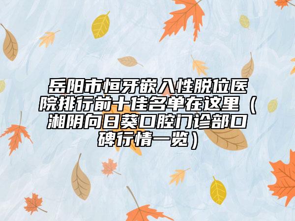 岳阳市恒牙嵌入性脱位医院排行前十佳名单在这里（湘阴向日葵口腔门诊部口碑行情一览）