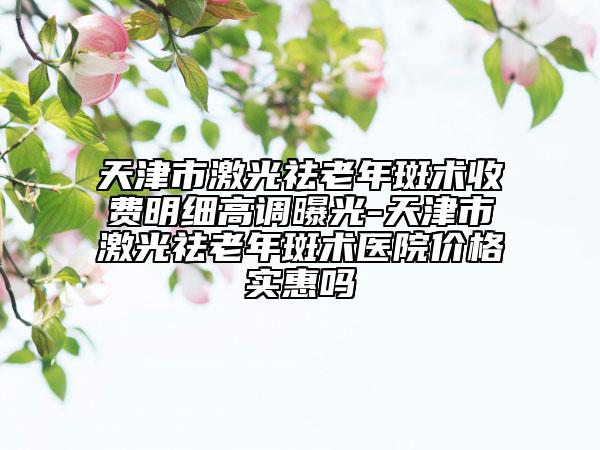 天津市激光祛老年斑术收费明细高调曝光-天津市激光祛老年斑术医院价格实惠吗