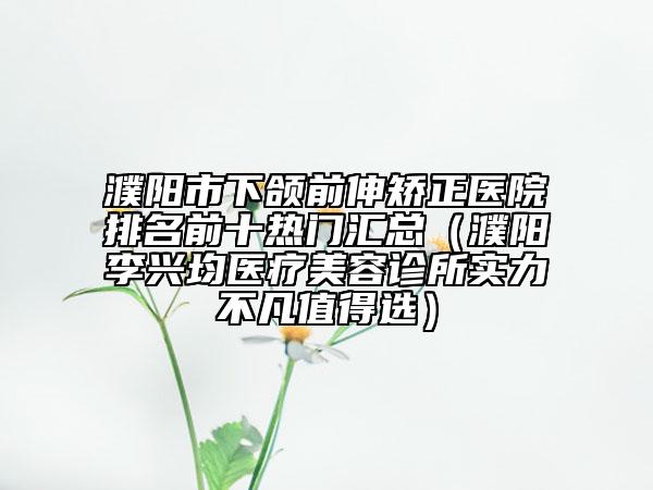 濮阳市下颌前伸矫正医院排名前十热门汇总（濮阳李兴均医疗美容诊所实力不凡值得选）