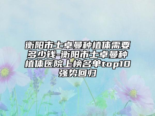 衡阳市士卓曼种植体需要多少钱-衡阳市士卓曼种植体医院上榜名单top10强势回归