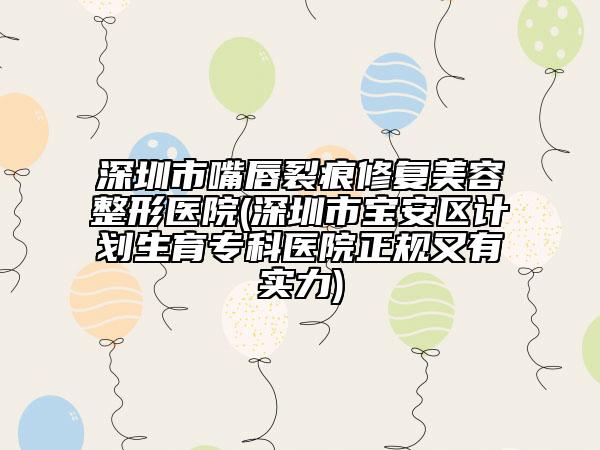 深圳市嘴唇裂痕修复美容整形医院(深圳市宝安区计划生育专科医院正规又有实力)