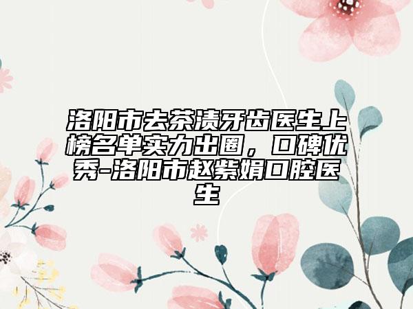 洛阳市去茶渍牙齿医生上榜名单实力出圈，口碑优秀-洛阳市赵紫娟口腔医生