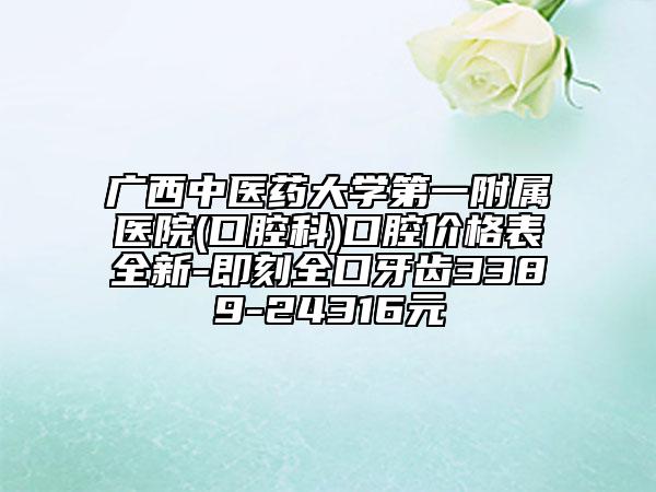广西中医药大学第一附属医院(口腔科)口腔价格表全新-即刻全口牙齿3389-24316元