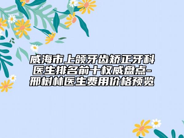 威海市上颌牙齿矫正牙科医生排名前十权威盘点-邢树林医生费用价格预览