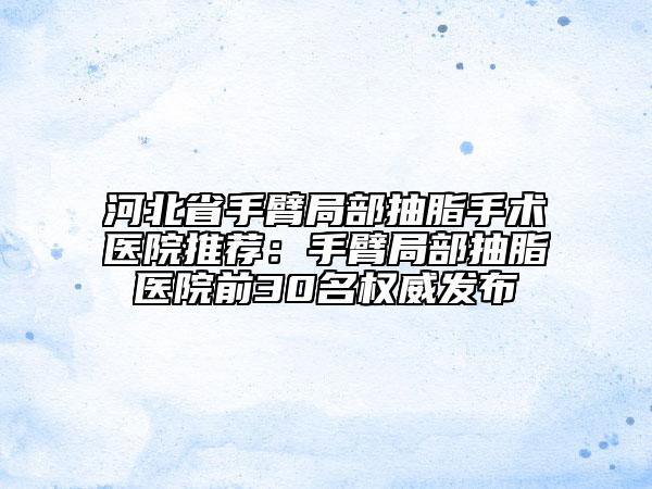 河北省手臂局部抽脂手术医院推荐：手臂局部抽脂医院前30名权威发布
