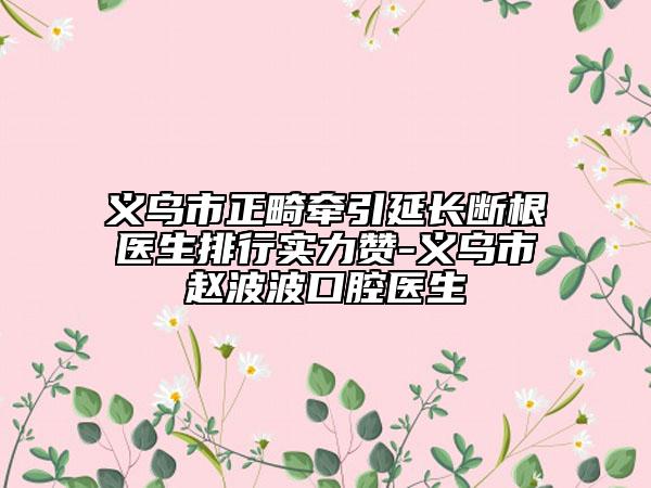 义乌市正畸牵引延长断根医生排行实力赞-义乌市赵波波口腔医生