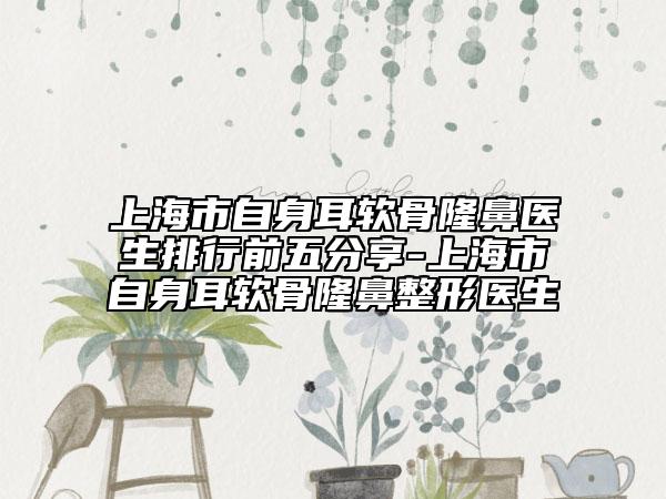 上海市自身耳软骨隆鼻医生排行前五分享-上海市自身耳软骨隆鼻整形医生