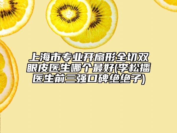 上海市专业开扇形全切双眼皮医生哪个最好(李松播医生前三强口碑绝绝子)