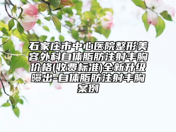 石家庄市中心医院整形美容外科自体脂肪注射丰胸价格(收费标准)全新升级曝出-自体脂肪注射丰胸案例