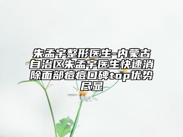 朱孟宇整形医生-内蒙古自治区朱孟宇医生快速消除面部痘痘口碑top优势尽显