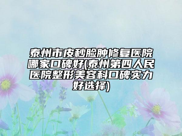 泰州市皮秒脸肿修复医院哪家口碑好(泰州第四人民医院整形美容科口碑实力好选择)