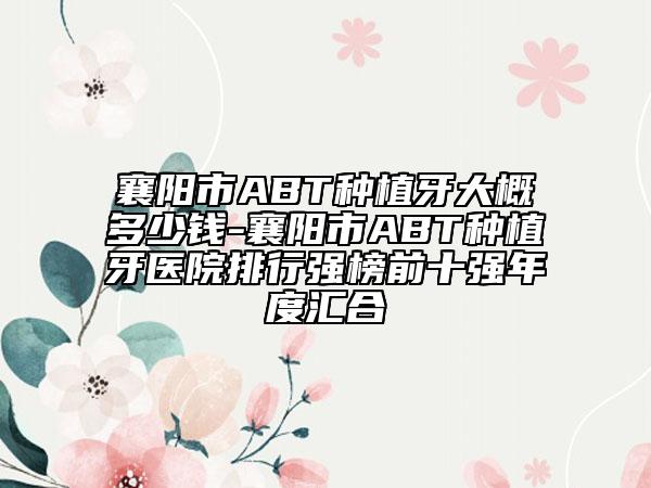 襄阳市ABT种植牙大概多少钱-襄阳市ABT种植牙医院排行强榜前十强年度汇合