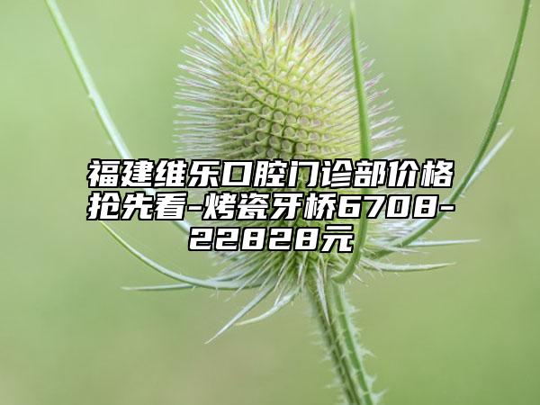 福建维乐口腔门诊部价格抢先看-烤瓷牙桥6708-22828元
