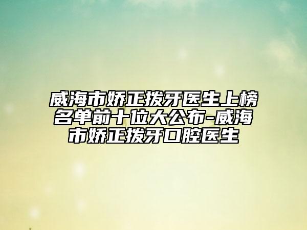 威海市娇正拨牙医生上榜名单前十位大公布-威海市娇正拨牙口腔医生