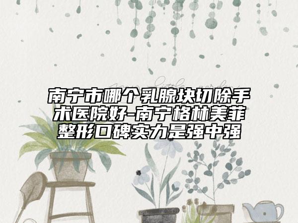 南宁市哪个乳腺块切除手术医院好-南宁格林美菲整形口碑实力是强中强