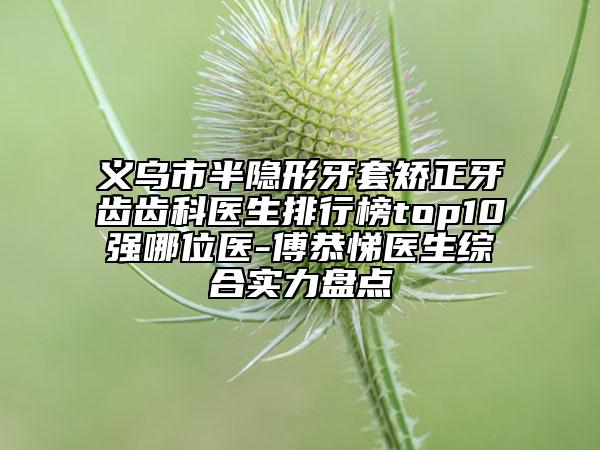 义乌市半隐形牙套矫正牙齿齿科医生排行榜top10强哪位医-傅恭悌医生综合实力盘点