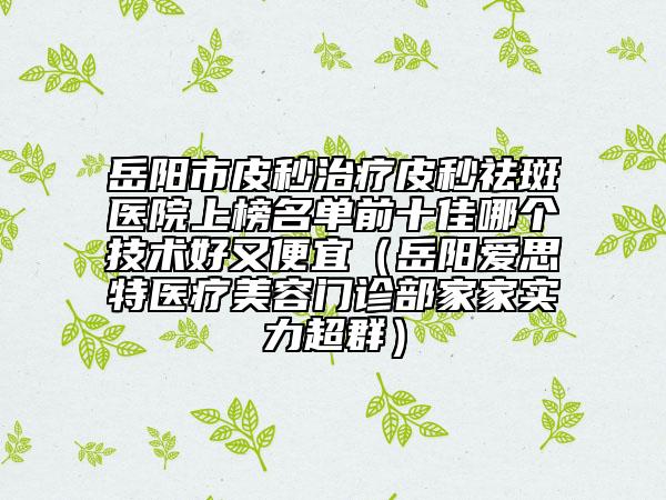 岳阳市皮秒治疗皮秒祛斑医院上榜名单前十佳哪个技术好又便宜（岳阳爱思特医疗美容门诊部家家实力超群）