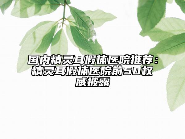 国内精灵耳假体医院推荐：精灵耳假体医院前50权威披露