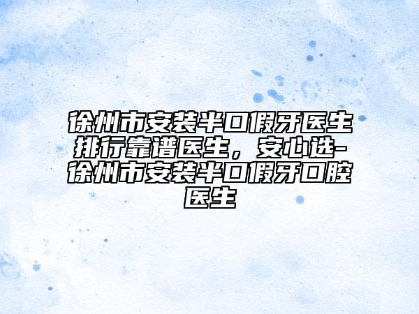 徐州市安装半口假牙医生排行靠谱医生，安心选-徐州市安装半口假牙口腔医生