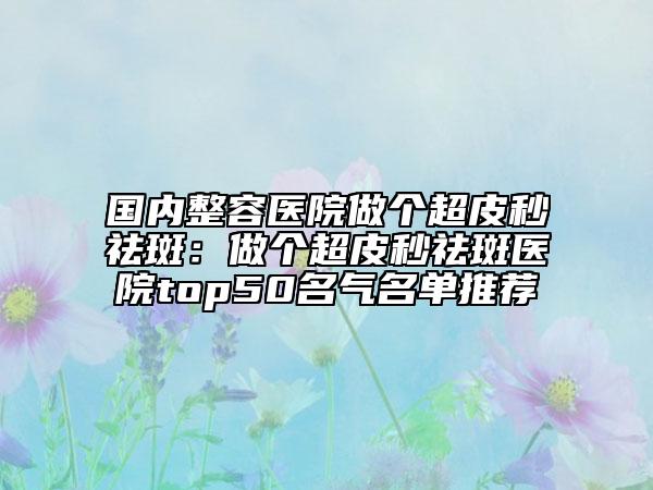 国内整容医院做个超皮秒祛斑：做个超皮秒祛斑医院top50名气名单推荐