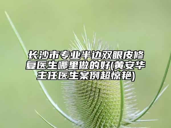 长沙市专业半边双眼皮修复医生哪里做的好(黄安华主任医生案例超惊艳)