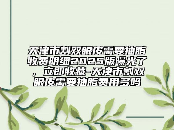 天津市割双眼皮需要抽脂收费明细2025版曝光了，立即收藏-天津市割双眼皮需要抽脂费用多吗