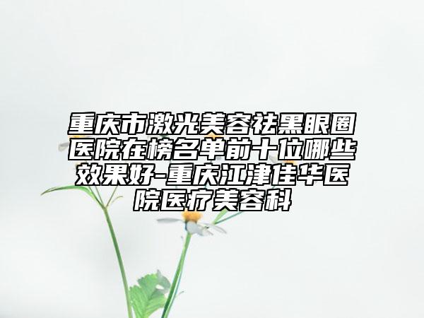 重庆市激光美容祛黑眼圈医院在榜名单前十位哪些效果好-重庆江津佳华医院医疗美容科